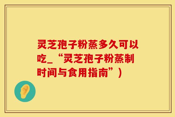 灵芝孢子粉蒸多久可以吃_“灵芝孢子粉蒸制时间与食用指南”)