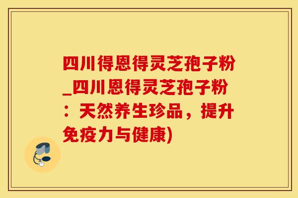 四川得恩得灵芝孢子粉_四川恩得灵芝孢子粉:天然养生珍品,提升免疫力与健康)