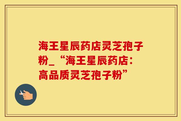 海王星辰药店灵芝孢子粉_“海王星辰药店：高品质灵芝孢子粉”