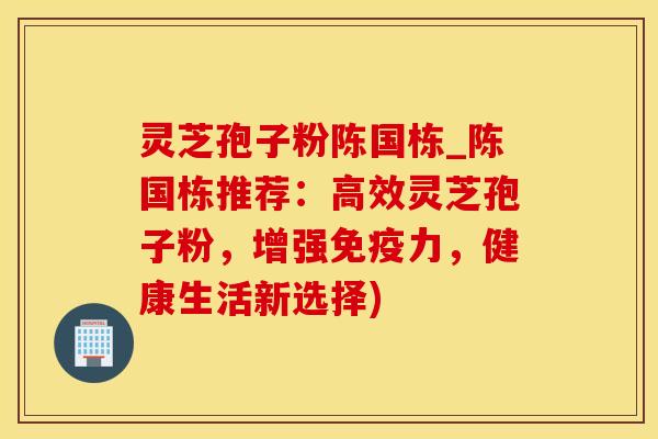 灵芝孢子粉陈国栋_陈国栋推荐:高效灵芝孢子粉,增强免疫力,健康生活新选择)