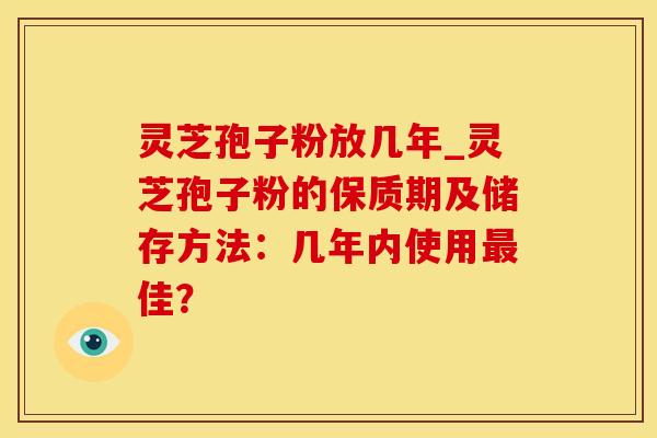 灵芝孢子粉放几年_灵芝孢子粉的保质期及储存方法：几年内使用最佳？