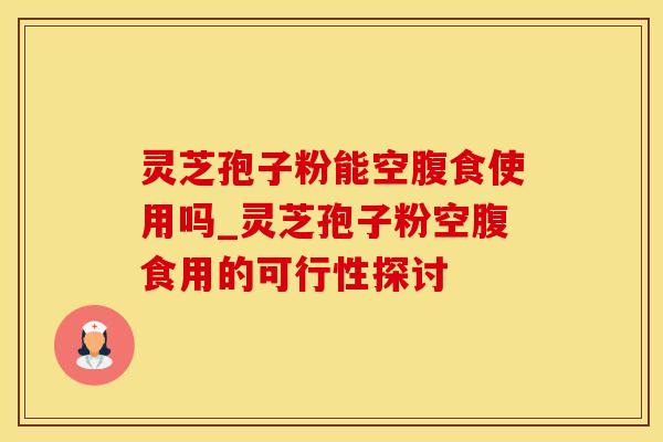 灵芝孢子粉能空腹食使用吗_灵芝孢子粉空腹食用的可行性探讨