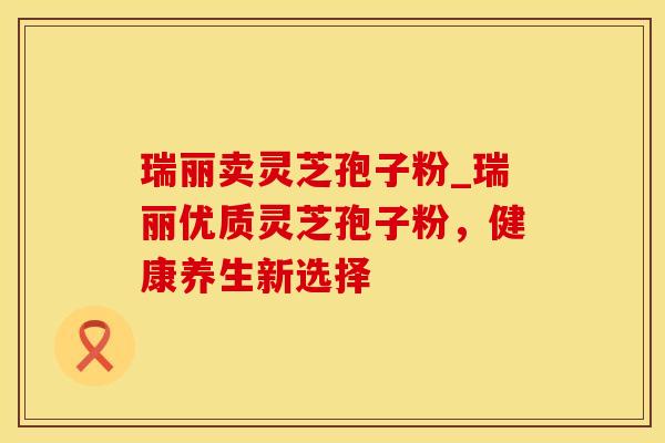 瑞丽卖灵芝孢子粉_瑞丽优质灵芝孢子粉,健康养生新选择