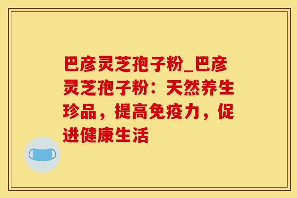 巴彦灵芝孢子粉_巴彦灵芝孢子粉:天然养生珍品,提高免疫力,促进健康生活