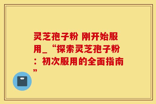 灵芝孢子粉 刚开始服用_“探索灵芝孢子粉：初次服用的全面指南”