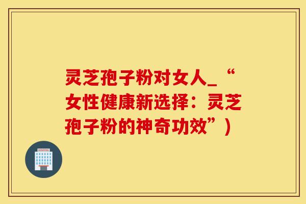 灵芝孢子粉对女人_“女性健康新选择:灵芝孢子粉的神奇功效”)