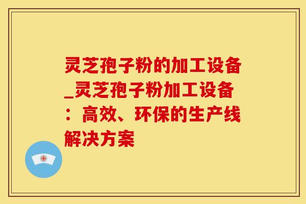 灵芝孢子粉的加工设备_灵芝孢子粉加工设备：高效、环保的生产线解决方案