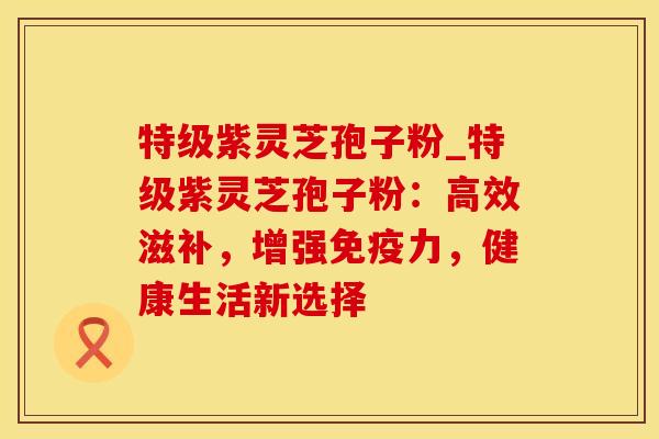 特级紫灵芝孢子粉_特级紫灵芝孢子粉:高效滋补,增强免疫力,健康生活新选择