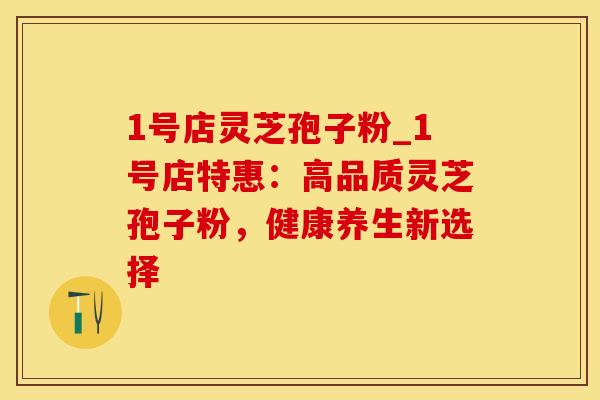 1号店灵芝孢子粉_1号店特惠：高品质灵芝孢子粉，健康养生新选择