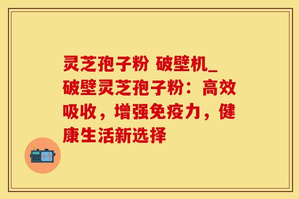 灵芝孢子粉 破壁机_破壁灵芝孢子粉：高效吸收，增强免疫力，健康生活新选择
