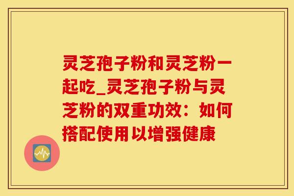 灵芝孢子粉和灵芝粉一起吃_灵芝孢子粉与灵芝粉的双重功效：如何搭配使用以增强健康