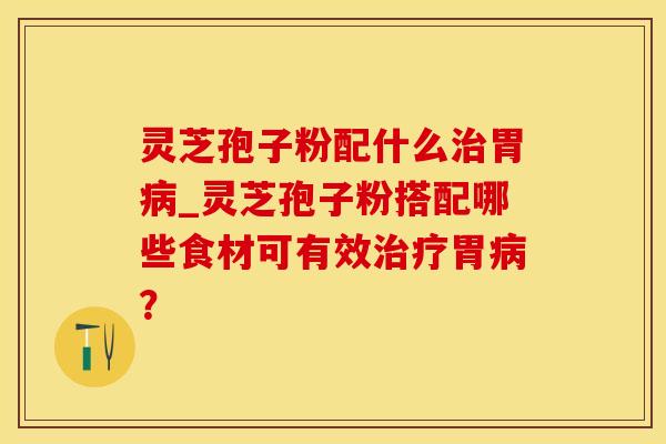 灵芝孢子粉配什么治胃病_灵芝孢子粉搭配哪些食材可有效治疗胃病？