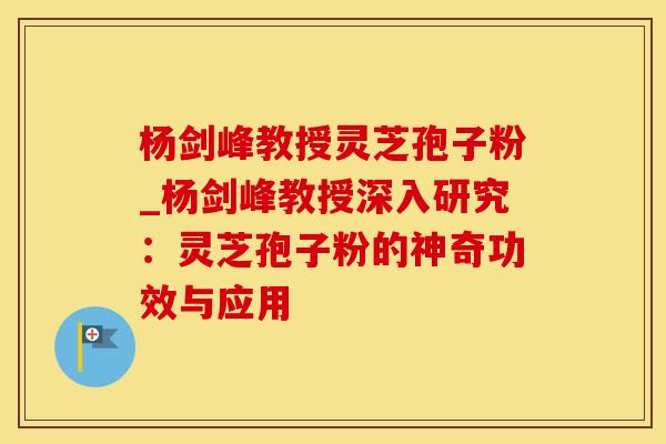 杨剑峰教授灵芝孢子粉_杨剑峰教授深入研究:灵芝孢子粉的神奇功效与应用