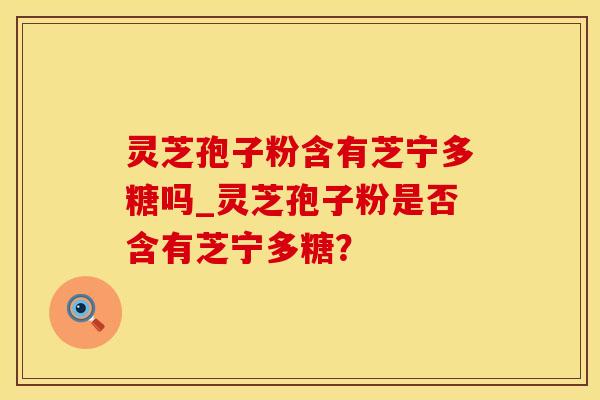 灵芝孢子粉含有芝宁多糖吗_灵芝孢子粉是否含有芝宁多糖?