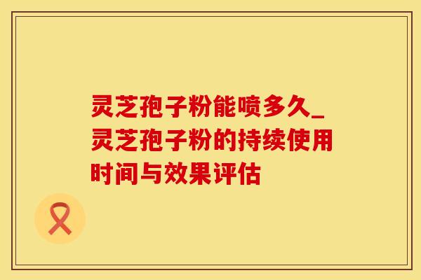 灵芝孢子粉能喷多久_灵芝孢子粉的持续使用时间与效果评估