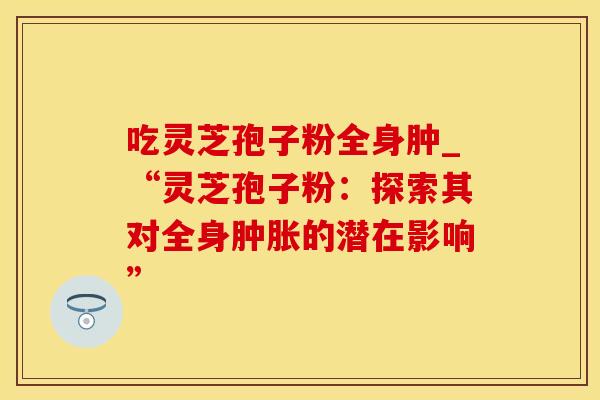吃灵芝孢子粉全身肿_“灵芝孢子粉：探索其对全身肿胀的潜在影响”