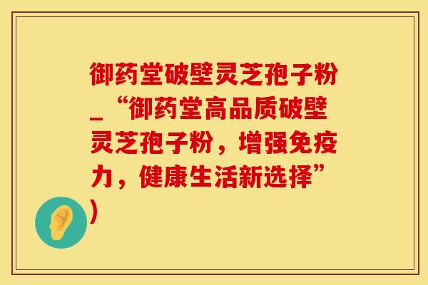 御药堂破壁灵芝孢子粉_“御药堂高品质破壁灵芝孢子粉,增强免疫力,健康生活新选择”)