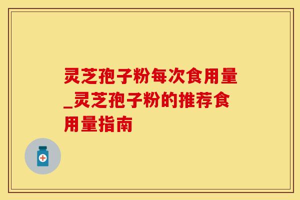 灵芝孢子粉每次食用量_灵芝孢子粉的推荐食用量指南