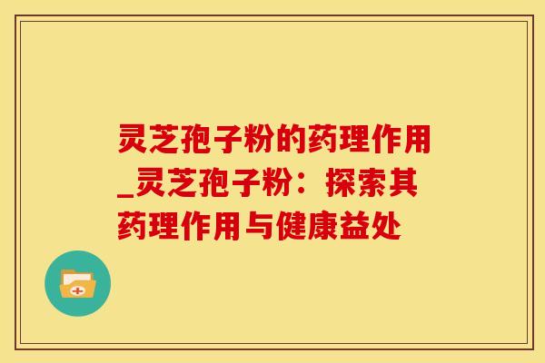 灵芝孢子粉的药理作用_灵芝孢子粉：探索其药理作用与健康益处