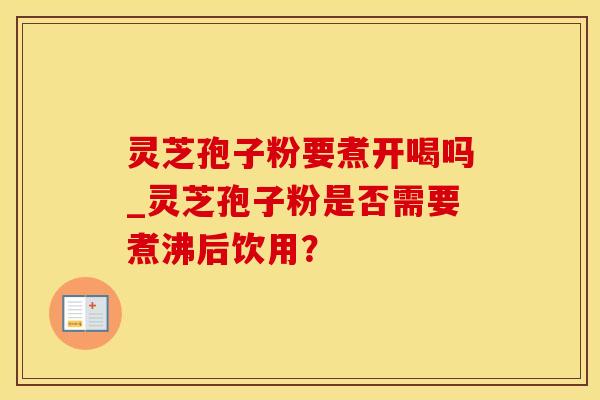 灵芝孢子粉要煮开喝吗_灵芝孢子粉是否需要煮沸后饮用？