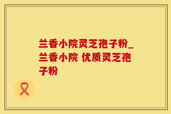 兰香小院灵芝孢子粉_兰香小院 优质灵芝孢子粉 