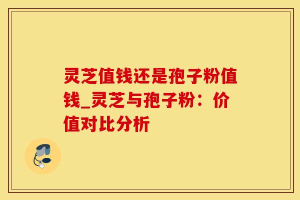 灵芝值钱还是孢子粉值钱_灵芝与孢子粉：价值对比分析