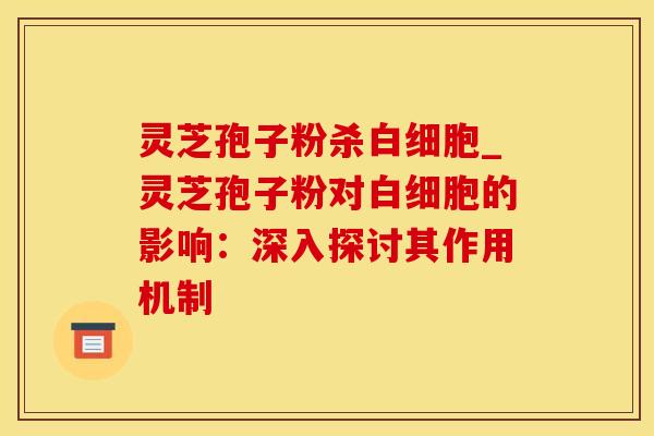 灵芝孢子粉杀白细胞_灵芝孢子粉对白细胞的影响：深入探讨其作用机制