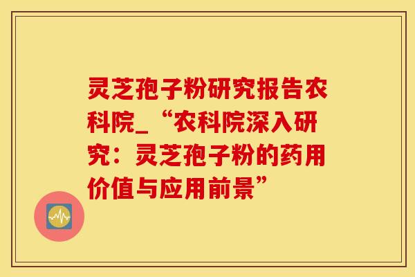 灵芝孢子粉研究报告农科院_“农科院深入研究：灵芝孢子粉的药用价值与应用前景”