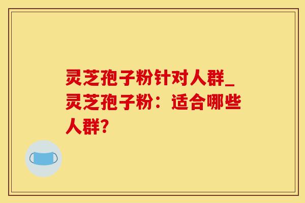 灵芝孢子粉针对人群_灵芝孢子粉：适合哪些人群？