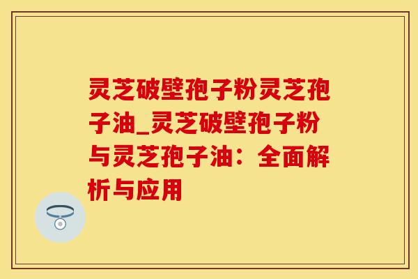 灵芝破壁孢子粉灵芝孢子油_灵芝破壁孢子粉与灵芝孢子油：全面解析与应用