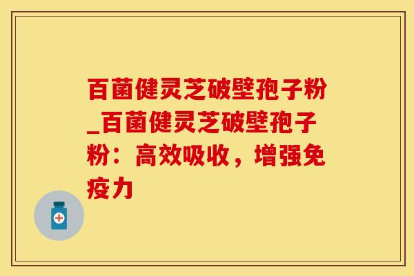 百菌健灵芝破壁孢子粉_百菌健灵芝破壁孢子粉：高效吸收，增强免疫力