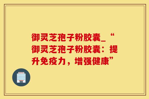 御灵芝孢子粉胶囊_“御灵芝孢子粉胶囊：提升免疫力，增强健康”