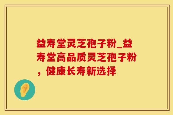 益寿堂灵芝孢子粉_益寿堂高品质灵芝孢子粉，健康长寿新选择