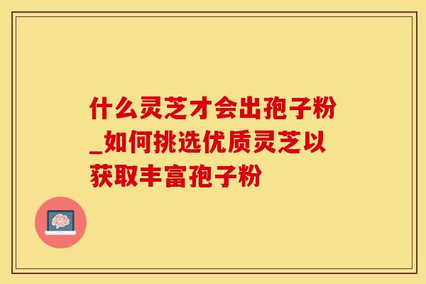 什么灵芝才会出孢子粉_如何挑选优质灵芝以获取丰富孢子粉