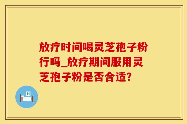 放疗时间喝灵芝孢子粉行吗_放疗期间服用灵芝孢子粉是否合适？