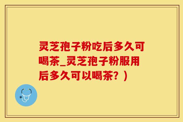 灵芝孢子粉吃后多久可喝茶_灵芝孢子粉服用后多久可以喝茶？)