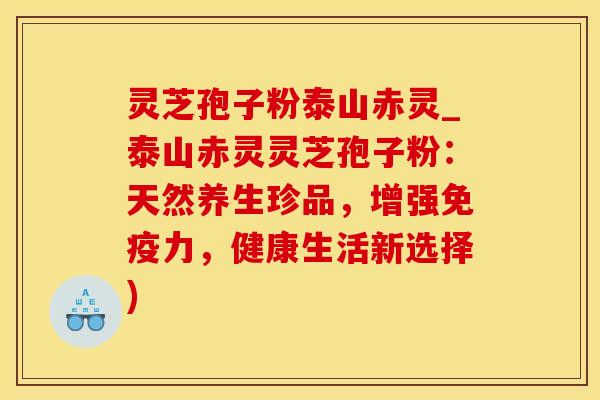 灵芝孢子粉泰山赤灵_泰山赤灵灵芝孢子粉:天然养生珍品,增强免疫力,健康生活新选择)