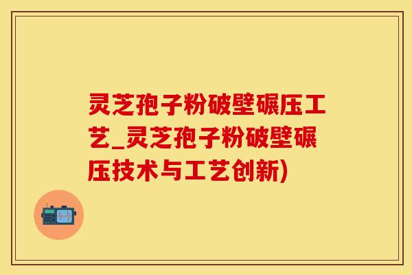 灵芝孢子粉破壁碾压工艺_灵芝孢子粉破壁碾压技术与工艺创新)