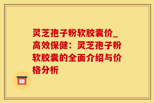灵芝孢子粉软胶囊价_高效保健:灵芝孢子粉软胶囊的全面介绍与价格分析
