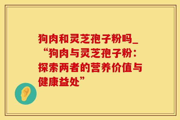 狗肉和灵芝孢子粉吗_“狗肉与灵芝孢子粉:探索两者的营养价值与健康益处”