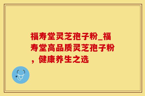 福寿堂灵芝孢子粉_福寿堂高品质灵芝孢子粉,健康养生之选
