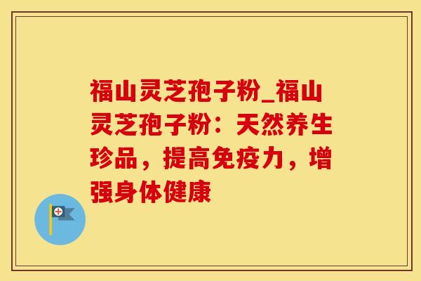 福山灵芝孢子粉_福山灵芝孢子粉:天然养生珍品,提高免疫力,增强身体健康