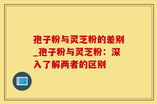 孢子粉与灵芝粉的差别_孢子粉与灵芝粉:深入了解两者的区别