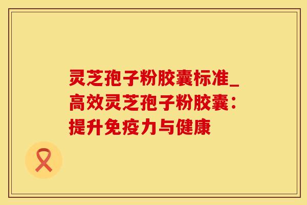 灵芝孢子粉胶囊标准_高效灵芝孢子粉胶囊:提升免疫力与健康