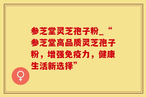 参芝堂灵芝孢子粉_“参芝堂高品质灵芝孢子粉,增强免疫力,健康生活新选择”