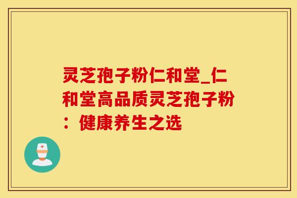 灵芝孢子粉仁和堂_仁和堂高品质灵芝孢子粉:健康养生之选