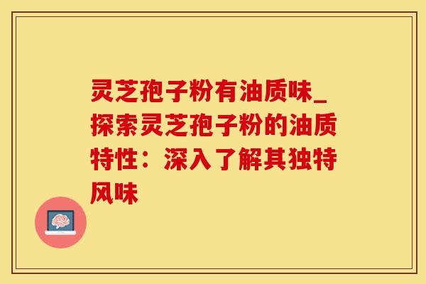 灵芝孢子粉有油质味_探索灵芝孢子粉的油质特性：深入了解其独特风味