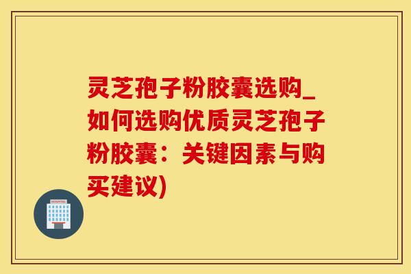 灵芝孢子粉胶囊选购_如何选购优质灵芝孢子粉胶囊:关键因素与购买建议)