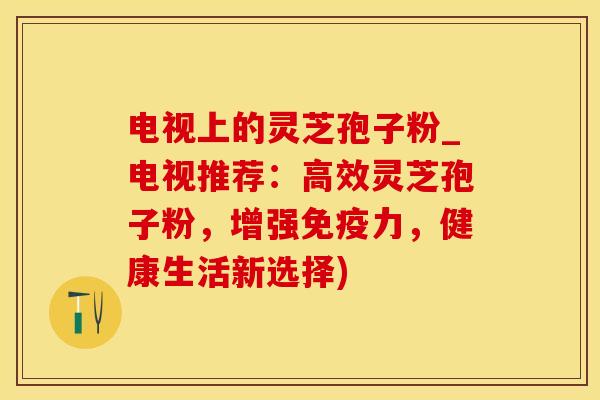 电视上的灵芝孢子粉_电视推荐:高效灵芝孢子粉,增强免疫力,健康生活新选择)