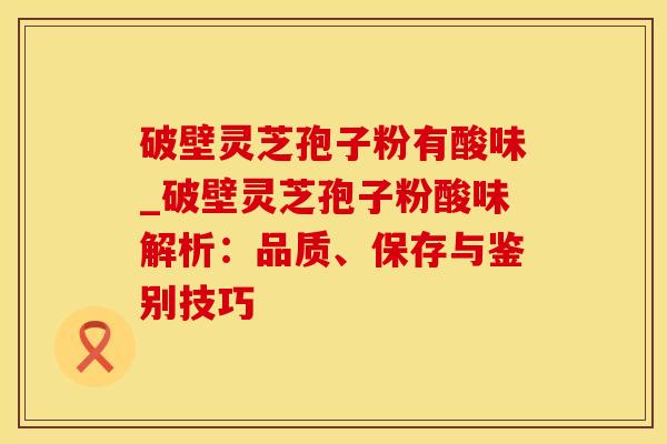 破壁灵芝孢子粉有酸味_破壁灵芝孢子粉酸味解析:品质、保存与鉴别技巧